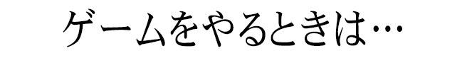 ゲームをやるときは…