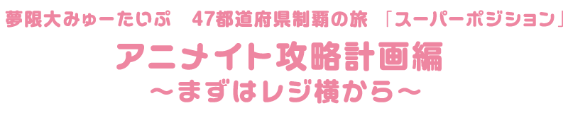 夢限大みゅーたいぷ 47都道府県制覇の旅　「スーパーポジション」アニメイト攻略計画編 ～まずはレジ横から～